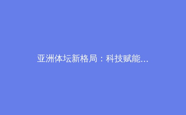 亚洲体坛新格局：科技赋能与传统价值的博弈与融合 - 2