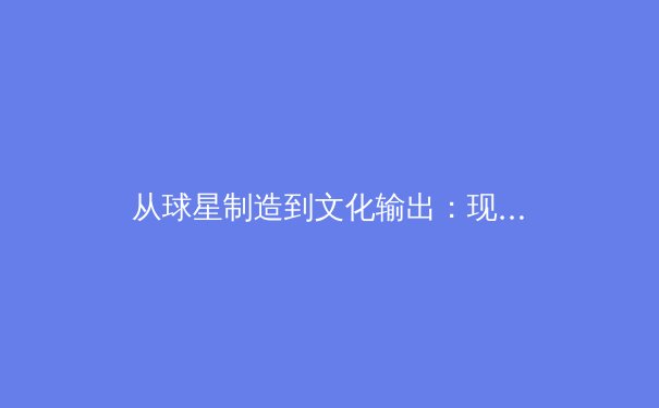 从球星制造到文化输出：现代体育产业的商业变革与未来挑战 - 2