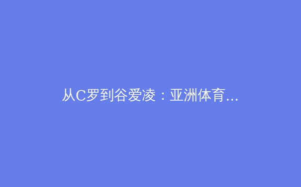 从C罗到谷爱凌：亚洲体育产业的崛起与全球化战略分析 - 3