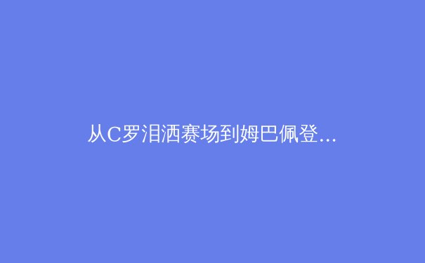 从C罗泪洒赛场到姆巴佩登顶：体育英雄主义的时代嬗变与价值重构